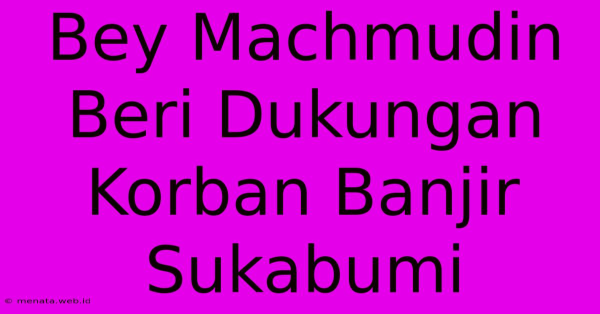 Bey Machmudin Beri Dukungan Korban Banjir Sukabumi