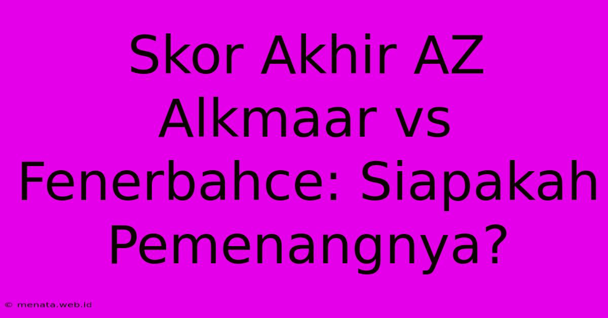 Skor Akhir AZ Alkmaar Vs Fenerbahce: Siapakah Pemenangnya?